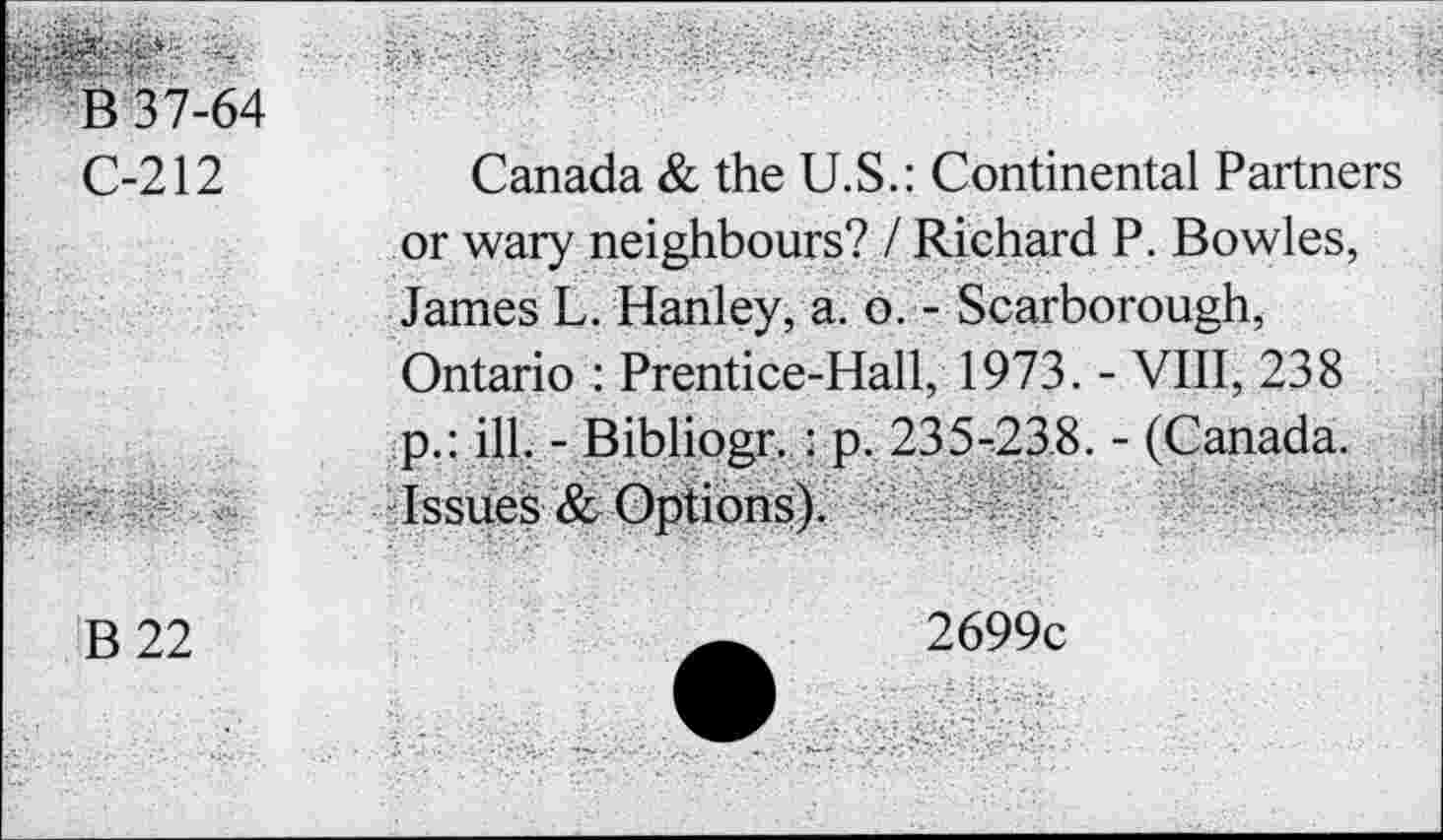 ﻿B 37-64
C-212	Canada & the U.S.: Continental Partners
or wary neighbours? / Richard P. Bowles, James L. Hanley, a. o. - Scarborough, Ontario : Prentice-Hall, 1973. - VIII, 238 p.: ill. - Bibliogr. : p. 235-23,8. - (Canada. Issues & Options).
B22
2699c